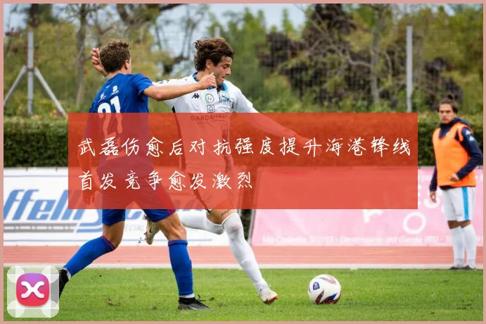 武磊伤愈后对抗强度提升海港锋线首发竞争愈发激烈