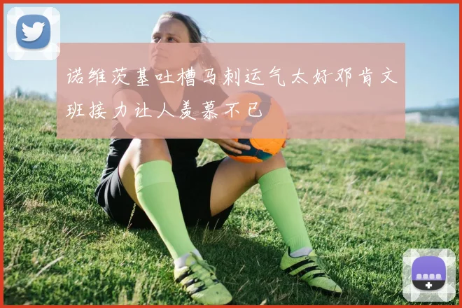 诺维茨基吐槽马刺运气太好邓肯文班接力让人羡慕不已