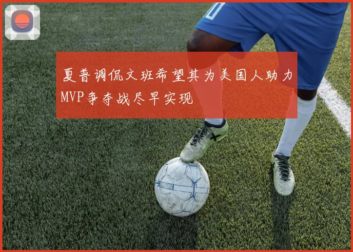 夏普调侃文班希望其为美国人助力MVP争夺战尽早实现