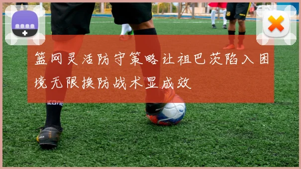 篮网灵活防守策略让祖巴茨陷入困境无限换防战术显成效