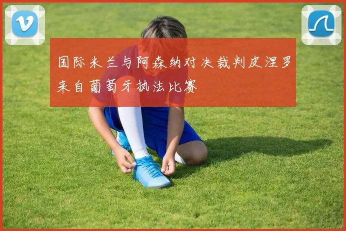 国际米兰与阿森纳对决裁判皮涅罗来自葡萄牙执法比赛