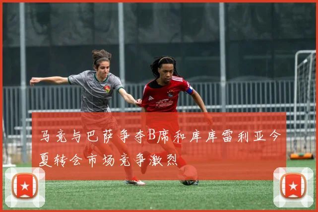 马竞与巴萨争夺B席和库库雷利亚今夏转会市场竞争激烈