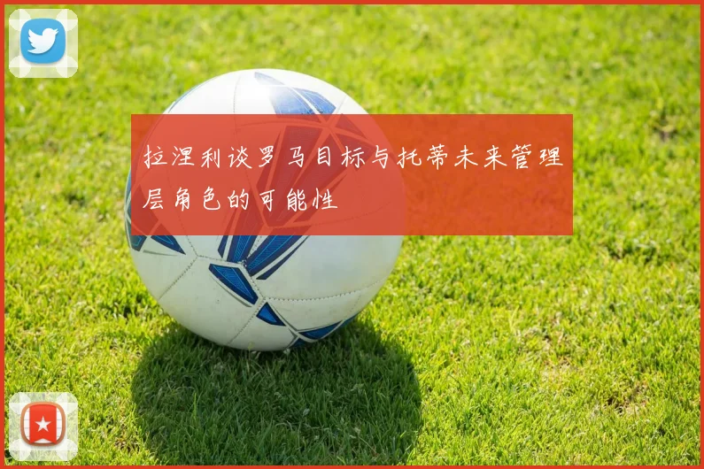 拉涅利谈罗马目标与托蒂未来管理层角色的可能性