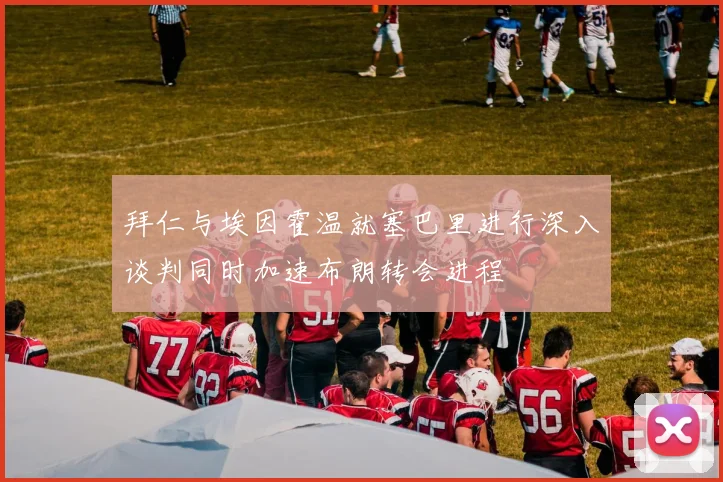 拜仁与埃因霍温就塞巴里进行深入谈判同时加速布朗转会进程