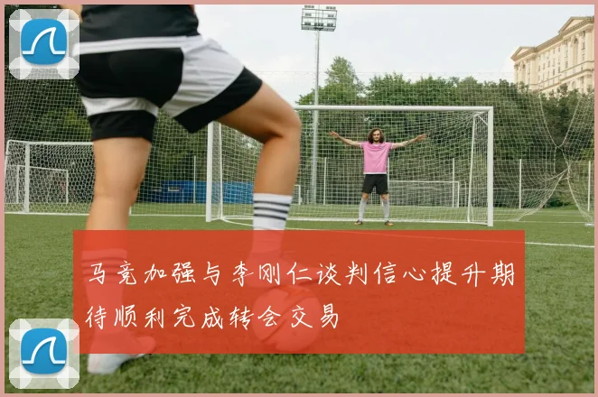 马竞加强与李刚仁谈判信心提升期待顺利完成转会交易