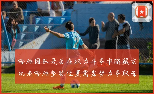 哈珀团队是否在权力斗争中暗藏玄机老哈珀坚称位置需靠努力争取而非索要