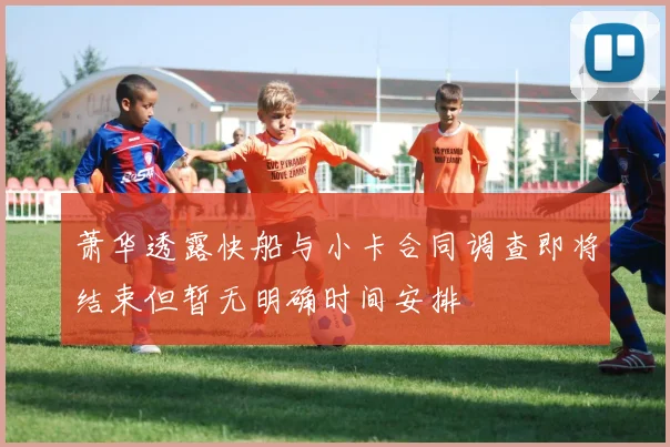 萧华透露快船与小卡合同调查即将结束但暂无明确时间安排