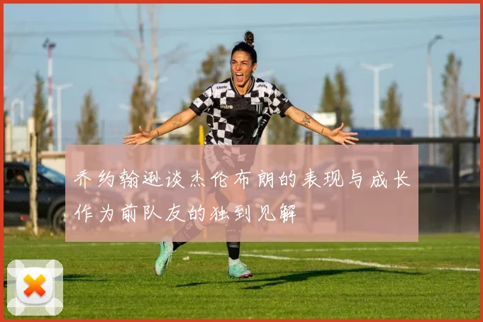 乔约翰逊谈杰伦布朗的表现与成长作为前队友的独到见解