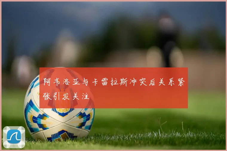 阿韦洛亚与卡雷拉斯冲突后关系紧张引发关注