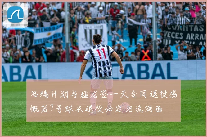 洛瑞计划与猛龙签一天合同退役感慨若7号球衣退役必定泪流满面