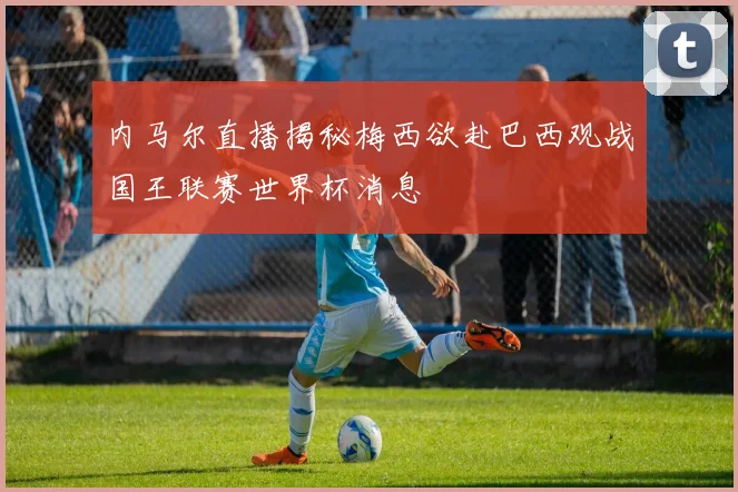 内马尔直播揭秘梅西欲赴巴西观战国王联赛世界杯消息