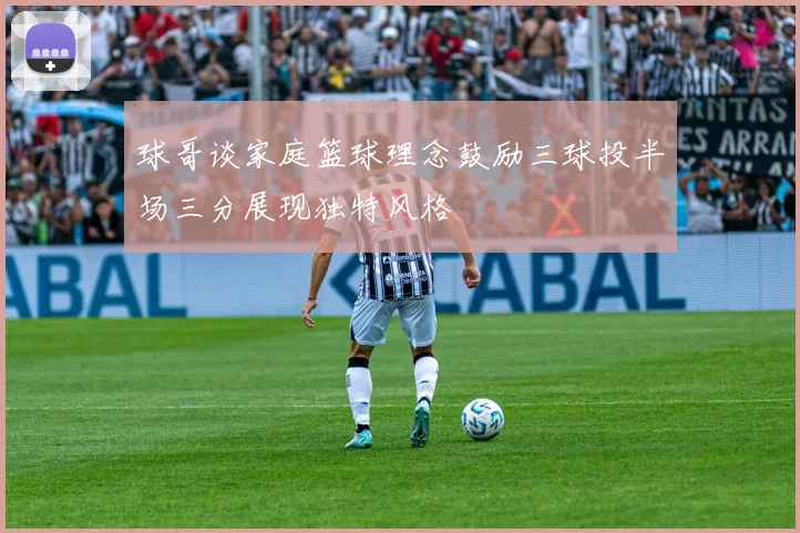 球哥谈家庭篮球理念鼓励三球投半场三分展现独特风格
